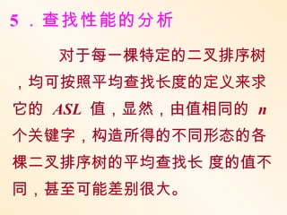 5 ．查找性能的分析
   对于每一棵特定的二叉排序树
，均可按照平均查找长度的定义来求
它的 ASL 值，显然，由值相同的 n
个关键字，构造所得的不同形态的各
棵二叉排序树的平均查找长 度的值不
同，甚至可能差别很大。
 