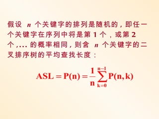假设 n 个关键字的排列是随机的 , 即任一
个关键字在序列中将是第 1 个，或第 2
个 , . . . 的概率相同 , 则含 n 个关键字的二
叉排序树的平均查找长度：
                  n −1
                 1
     ASL = P(n) = ∑ P(n, k)
                 n k =0
 