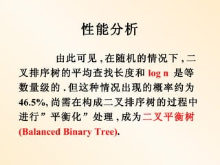 性能分析

        由此可见 , 在随机的情况下 , 二
叉排序树的平均查找长度和 log n 是等
数量级的 . 但这种情况出现的概率约为
46.5%, 尚需在构成二叉排序树的过程中
进行”平衡化”处理 , 成为二叉平衡树
(Balanced Binary Tree).
 