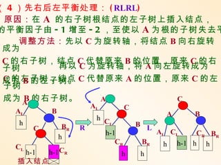 （ 4 ）先右后左平衡处理： ( RLRL)
 原因：在 A 的右子树根结点的左子树上插入结点，
的平衡因子由 - 1 增至 - 2 ，至使以 A 为根的子树失去平
    调整方法：先以 C 为旋转轴，将结点 B 向右旋转
 成为
 C 的右子树，结点 C 代替原来 B 的位置，原来 C 的右
 子树      再以 C 为旋转轴，将 A 向左旋转成为
 成为 B 的左子树。 C 代替原来 A 的位置，原来 C 的左
 C 的左子树，结点
 子树
 成为 A 的右子树。
     B           A          C
                         AL           C
  AL       B                                      A       B
                          h C
   h                         L            B L
       C        BR   R
                              h-1               AL CL      CR BR
               h
                                 CR        BR    h    h-1 h h
  CL
    h-1 h-1 CR                    h       h
   插入结点
 