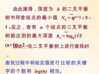 由此推得，深度为 h 的二叉平衡
树中所含结点的最小值 Nh = ϕ h+2/ √ 5 -
1。反之，含有 n 个结点的二叉平衡
树能达到的最大深度 hn = logϕ (√5
(n+1)) - 2 。
   因此，在二叉平衡树上进行查找时
，
查找过程中和给定值进行比较的关键
字的个数和 log(n) 相当。
 