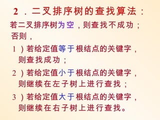 2 ．二叉排序树的查找算法：
若二叉排序树为空，则查找不成功；
否则，
1 ）若给定值等于根结点的关键字，
  则查找成功；
2 ）若给定值小于根结点的关键字，
  则继续在左子树上进行查找；
3 ）若给定值大于根结点的关键字，
  则继续在右子树上进行查找。
 