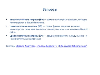 Запросы

•   Высокочастотные запросы (ВЧ) — самые популярные запросы, которые
    используются в Вашей тематике.
•   Низкочастотные запросы (НЧ) — слова, фразы, запросы, которые
    используются реже чем высокочастотные, и относятся к тематике Вашего
    сайта.
•   Среднечастотные запросы (СЧ) — средние показатели между высоко- и
    низкочастотными запросами.

Системы «Google Analytics», «Яндекс.Вордстат» (http://wordstat.yandex.ru/)
 