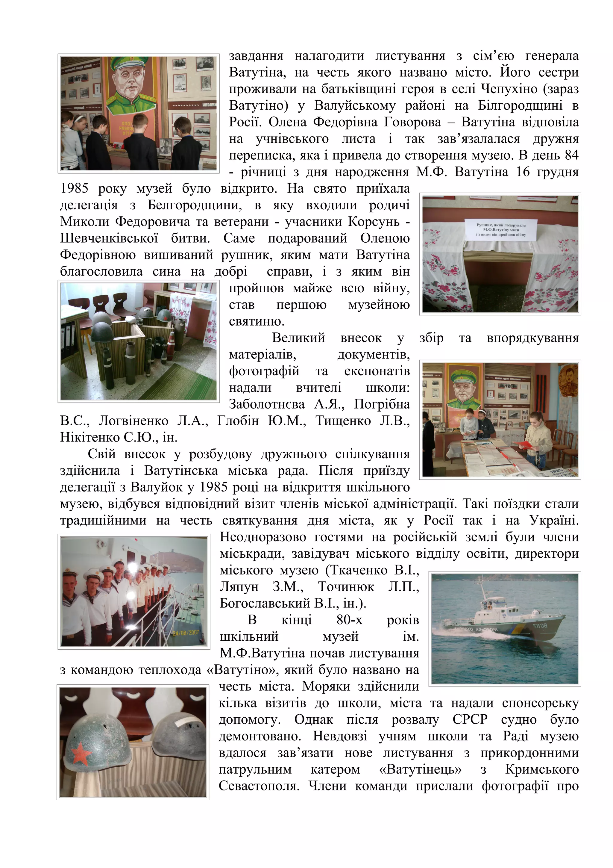 завдання налагодити листування з сім’єю генерала
                           Ватутіна, на честь якого названо місто. Його сестри
                           проживали на батьківщині героя в селі Чепухіно (зараз
                           Ватутіно) у Валуйському районі на Білгородщині в
                           Росії. Олена Федорівна Говорова – Ватутіна відповіла
                           на учнівського листа і так зав’язалалася дружня
                           переписка, яка і привела до створення музею. В день 84
                           - річниці з дня народження М.Ф. Ватутіна 16 грудня
1985 року музей було відкрито. На свято приїхала
делегація з Белгородщини, в яку входили родичі
Миколи Федоровича та ветерани - учасники Корсунь -
Шевченківської битви. Саме подарований Оленою
Федорівною вишиваний рушник, яким мати Ватутіна
благословила сина на добрі справи, і з яким він
                           пройшов майже всю війну,
                           став першою музейною
                           святиню.
                                  Великий внесок у збір та впорядкування
                           матеріалів,       документів,
                           фотографій та експонатів
                           надали     вчителі     школи:
                           Заболотнєва А.Я., Погрібна
В.С., Логвіненко Л.А., Глобін Ю.М., Тищенко Л.В.,
Нікітенко С.Ю., ін.
    Свій внесок у розбудову дружнього спілкування
здійснила і Ватутінська міська рада. Після приїзду
делегації з Валуйок у 1985 році на відкриття шкільного
музею, відбувся відповідний візит членів міської адміністрації. Такі поїздки стали
традиційними на честь святкування дня міста, як у Росії так і на Україні.
                         Неодноразово гостями на російській землі були члени
                         міськради, завідувач міського відділу освіти, директори
                         міського музею (Ткаченко В.І.,
                         Ляпун З.М., Точинюк Л.П.,
                         Богославський В.І., ін.).
                              В    кінці     80-х   років
                         шкільний         музей        ім.
                         М.Ф.Ватутіна почав листування
з командою теплохода «Ватутіно», який було названо на
                         честь міста. Моряки здійснили
                         кілька візитів до школи, міста та надали спонсорську
                         допомогу. Однак після розвалу СРСР судно було
                         демонтовано. Невдовзі учням школи та Раді музею
                         вдалося зав’язати нове листування з прикордонними
                         патрульним катером «Ватутінець» з Кримського
                         Севастополя. Члени команди прислали фотографії про
 