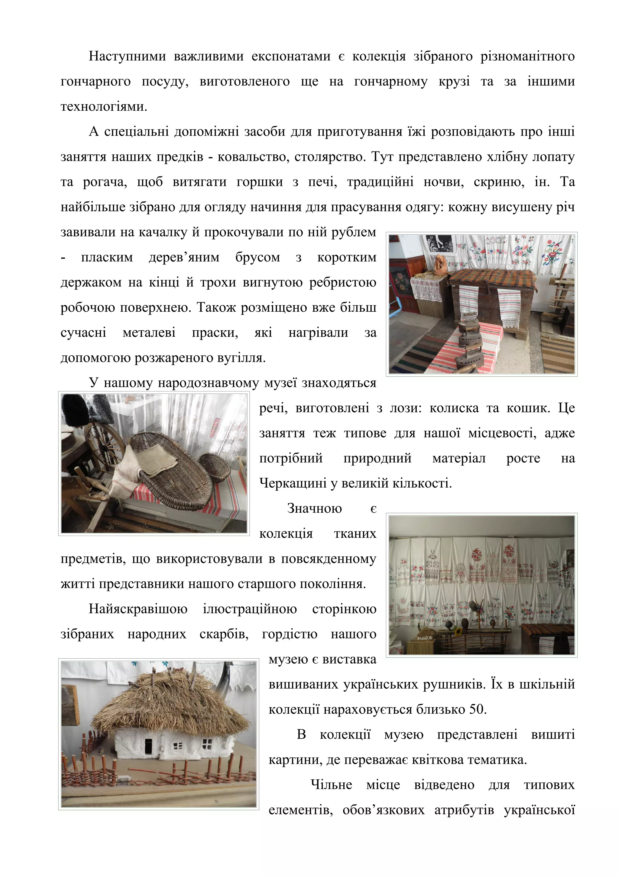 Наступними важливими експонатами є колекція зібраного різноманітного
гончарного посуду, виготовленого ще на гончарному крузі та за іншими
технологіями.
     А спеціальні допоміжні засоби для приготування їжі розповідають про інші
заняття наших предків - ковальство, столярство. Тут представлено хлібну лопату
та рогача, щоб витягати горшки з печі, традиційні ночви, скриню, ін. Та
найбільше зібрано для огляду начиння для прасування одягу: кожну висушену річ
завивали на качалку й прокочували по ній рублем
-   пласким     дерев’яним   брусом    з   коротким
держаком на кінці й трохи вигнутою ребристою
робочою поверхнею. Також розміщено вже більш
сучасні   металеві    праски,   які   нагрівали   за
допомогою розжареного вугілля.
     У нашому народознавчому музеї знаходяться
                                речі, виготовлені з лози: колиска та кошик. Це
                                заняття теж типове для нашої місцевості, адже
                                потрібний       природний   матеріал   росте   на
                                Черкащині у великій кількості.
                                      Значною      є
                                колекція      тканих
предметів, що використовували в повсякденному
житті представники нашого старшого покоління.
     Найяскравішою     ілюстраційною       сторінкою
зібраних народних скарбів, гордістю нашого
                                  музею є виставка
                                  вишиваних українських рушників. Їх в шкільній
                                  колекції нараховується близько 50.
                                       В колекції музею представлені вишиті
                                  картини, де переважає квіткова тематика.
                                           Чільне місце відведено для типових
                                  елементів, обов’язкових атрибутів української
 
