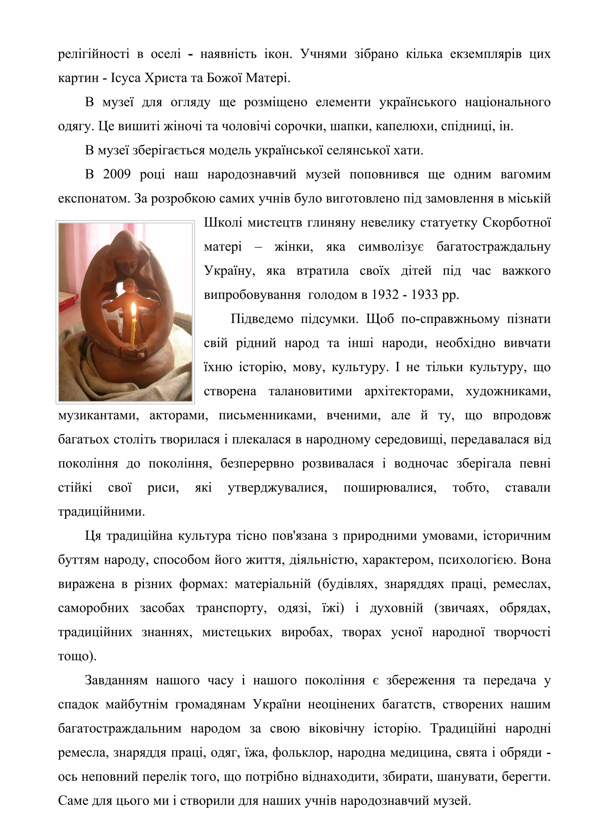 релігійності в оселі - наявність ікон. Учнями зібрано кілька екземплярів цих
картин - Ісуса Христа та Божої Матері.
    В музеї для огляду ще розміщено елементи українського національного
одягу. Це вишиті жіночі та чоловічі сорочки, шапки, капелюхи, спідниці, ін.
    В музеї зберігається модель української селянської хати.
    В 2009 році наш народознавчий музей поповнився ще одним вагомим
експонатом. За розробкою самих учнів було виготовлено під замовлення в міській
                         Школі мистецтв глиняну невелику статуетку Скорботної
                         матері – жінки, яка символізує багатостраждальну
                         Україну, яка втратила своїх дітей під час важкого
                         випробовування голодом в 1932 - 1933 рр.
                              Підведемо підсумки. Щоб по-справжньому пізнати
                         свій рідний народ та інші народи, необхідно вивчати
                         їхню історію, мову, культуру. І не тільки культуру, що
                         створена талановитими архітекторами, художниками,
музикантами, акторами, письменниками, вченими, але й ту, що впродовж
багатьох століть творилася і плекалася в народному середовищі, передавалася від
покоління до покоління, безперервно розвивалася і водночас зберігала певні
стійкі   свої   риси,   які   утверджувалися,   поширювалися,   тобто,   ставали
традиційними.
    Ця традиційна культура тісно пов'язана з природними умовами, історичним
буттям народу, способом його життя, діяльністю, характером, психологією. Вона
виражена в різних формах: матеріальній (будівлях, знаряддях праці, ремеслах,
саморобних засобах транспорту, одязі, їжі) і духовній (звичаях, обрядах,
традиційних знаннях, мистецьких виробах, творах усної народної творчості
тощо).
    Завданням нашого часу і нашого покоління є збереження та передача у
спадок майбутнім громадянам України неоцінених багатств, створених нашим
багатостраждальним народом за свою віковічну історію. Традиційні народні
ремесла, знаряддя праці, одяг, їжа, фольклор, народна медицина, свята і обряди -
ось неповний перелік того, що потрібно віднаходити, збирати, шанувати, берегти.
Саме для цього ми і створили для наших учнів народознавчий музей.
 