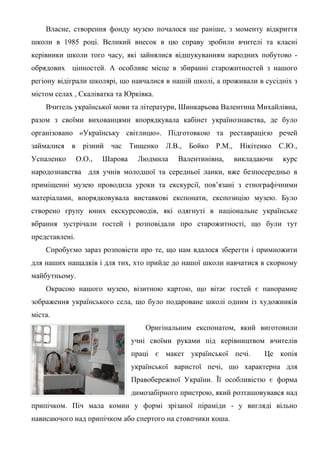 Власне, створення фонду музею почалося ще раніше, з моменту відкриття
школи в 1985 році. Великий внесок в цю справу зробили вчителі та класні
керівники школи того часу, які зайнялися відшукуванням народних побутово -
обрядових цінностей. А особливе місце в збиранні старожитностей з нашого
регіону відіграли школярі, що навчалися в нашій школі, а проживали в сусідніх з
містом селах , Скаліватка та Юрківка.
    Вчитель української мови та літератури, Шинкарьова Валентина Михайлівна,
разом з своїми вихованцями впорядкувала кабінет українознавства, де було
організовано «Українську світлицю». Підготовкою та реставрацією речей
займалися в різний час Тищенко Л.В., Бойко Р.М., Нікітенко С.Ю.,
Успаленко       О.О.,   Шарова    Людмила     Валентинівна,   викладаючи   курс
народознавства для учнів молодшої та середньої ланки, вже безпосередньо в
приміщенні музею проводила уроки та екскурсії, пов’язані з етнографічними
матеріалами, впорядковувала виставкові експонати, експозицію музею. Було
створено групу юних екскурсоводів, які одягнуті в національне українське
вбрання зустрічали гостей і розповідали про старожитності, що були тут
представлені.
    Спробуємо зараз розповісти про те, що нам вдалося зберегти і примножити
для наших нащадків і для тих, хто прийде до нашої школи навчатися в скорному
майбутньому.
    Окрасою нашого музею, візитною картою, що вітає гостей є панорамне
зображення українського села, що було подароване школі одним із художників
міста.
                                     Оригінальним експонатом, який виготовили
                                 учні своїми руками під керівництвом вчителів
                                 праці є макет української печі.      Це копія
                                 української варистої печі, що характерна для
                                 Правобережної України. Її особливістю є форма
                                 димозабірного пристрою, який розташовувався над
припічком. Піч мала комин у формі зрізаної піраміди - у вигляді вільно
нависаючого над припічком або спертого на стовпчики коша.
 