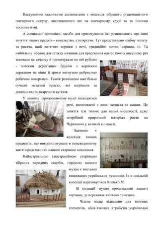 Наступними важливими експонатами є колекція зібраного різноманітного
гончарного посуду, виготовленого ще на гончарному крузі та за іншими
технологіями.
     А спеціальні допоміжні засоби для приготування їжі розповідають про інші
заняття наших предків - ковальство, столярство. Тут представлено хлібну лопату
та рогача, щоб витягати горшки з печі, традиційні ночви, скриню, ін. Та
найбільше зібрано для огляду начиння для прасування одягу: кожну висушену річ
завивали на качалку й прокочували по ній рублем
-   пласким     дерев’яним   брусом    з   коротким
держаком на кінці й трохи вигнутою ребристою
робочою поверхнею. Також розміщено вже більш
сучасні   металеві    праски,   які   нагрівали   за
допомогою розжареного вугілля.
     У нашому народознавчому музеї знаходяться
                                речі, виготовлені з лози: колиска та кошик. Це
                                заняття теж типове для нашої місцевості, адже
                                потрібний       природний   матеріал   росте   на
                                Черкащині у великій кількості.
                                      Значною      є
                                колекція      тканих
предметів, що використовували в повсякденному
житті представники нашого старшого покоління.
     Найяскравішою     ілюстраційною       сторінкою
зібраних народних скарбів, гордістю нашого
                                  музею є виставка
                                  вишиваних українських рушників. Їх в шкільній
                                  колекції нараховується близько 50.
                                       В колекції музею представлені вишиті
                                  картини, де переважає квіткова тематика.
                                           Чільне місце відведено для типових
                                  елементів, обов’язкових атрибутів української
 