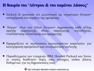 Η θεωρία του ‘Δέντρου & του καμένου Δάσους’

   Επιλογή & προστασία του μεγαλύτερου και ισχυρότερου δέντρου=
    κατοχύρωση του πυρήνα της εφεύρεσης


   ¨Κάψιμο¨ όλων των άλλων δέντρων= Δημοσίευση κάθε άλλης
    ορατής    παράγωγης    ιδέας,   παράγωγης  τεχνολογίας,
    εναλλακτικής υλοποίησης και εφαρμογής


   Εφαρμόζεται σε περιπτώσεις περιορισμένων κεφαλαίων για
    κατοχύρωση εφευρέσεων και αναγκαστικής επιλογής


   Παραδείγματα των εταιρειών IBM, Hewlett Packard και Xerox
    οι οποίες διαθέτουν δικές τους επίσημες online βάσεις
    δεδομένων για τις δημοσιεύσεις τους

                   ΟΡΓΑΝΙΣΜΟΣ ΒΙΟΜΗΧΑΝΙΚΗΣ ΙΔΙΟΚΤΗΣΙΑΣ
 