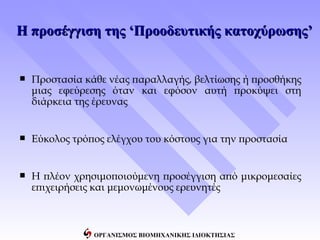 Η προσέγγιση της ‘Προοδευτικής κατοχύρωσης’


   Προστασία κάθε νέας παραλλαγής, βελτίωσης ή προσθήκης
    μιας εφεύρεσης όταν και εφόσον αυτή προκύψει στη
    διάρκεια της έρευνας


   Εύκολος τρόπος ελέγχου του κόστους για την προστασία


   Η πλέον χρησιμοποιούμενη προσέγγιση από μικρομεσαίες
    επιχειρήσεις και μεμονωμένους ερευνητές



                ΟΡΓΑΝΙΣΜΟΣ ΒΙΟΜΗΧΑΝΙΚΗΣ ΙΔΙΟΚΤΗΣΙΑΣ
 