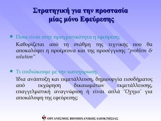 Στρατηγική για την προστασία
              μίας μόνο Εφεύρεσης

   Ποια είναι στην πραγματικότητα η εφεύρεση;
    Καθορίζεται από τη στάθμη της τεχνικής που θα
    αποκαλύψει η προέρευνα και της προσέγγισης “problem &
    solution”

   Τι επιδιώκουμε με την κατοχύρωση;
    Ίδια ανάπτυξη και εκμετάλλευση, δημιουργία εισοδήματος
    από      εκχώρηση       δικαιωμάτων     εκμετάλλευσης,
    επαγγελματική αναγνώριση ή είναι απλά ‘Όχημα’ για
    αποκάλυψη της εφεύρεσης;


                ΟΡΓΑΝΙΣΜΟΣ ΒΙΟΜΗΧΑΝΙΚΗΣ ΙΔΙΟΚΤΗΣΙΑΣ
 