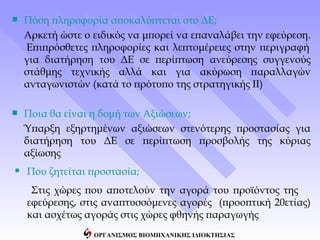    Πόση πληροφορία αποκαλύπτεται στο ΔΕ;
    Αρκετή ώστε ο ειδικός να μπορεί να επαναλάβει την εφεύρεση.
    Επιπρόσθετες πληροφορίες και λεπτομέρειες στην περιγραφή
    για διατήρηση του ΔΕ σε περίπτωση ανεύρεσης συγγενούς
    στάθμης τεχνικής αλλά και για ακύρωση παραλλαγών
    ανταγωνιστών (κατά το πρότυπο της στρατηγικής ΙΙ)

   Ποια θα είναι η δομή των Αξιώσεων;
    Ύπαρξη εξηρτημένων αξιώσεων στενότερης προστασίας για
    διατήρηση του ΔΕ σε περίπτωση προσβολής της κύριας
    αξίωσης
 Που ζητείται προστασία;
     Στις χώρες που αποτελούν την αγορά του προϊόντος της
    εφεύρεσης, στις αναπτυσσόμενες αγορές (προοπτική 20ετίας)
    και ασχέτως αγοράς στις χώρες φθηνής παραγωγής
                  ΟΡΓΑΝΙΣΜΟΣ ΒΙΟΜΗΧΑΝΙΚΗΣ ΙΔΙΟΚΤΗΣΙΑΣ
 