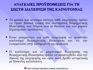 ΑΝΑΓΚΑΙΕΣ ΠΡΟΫΠΟΘΕΣΕΙΣ ΓΙΑ ΤΗ
    ΣΩΣΤΗ ΔΙΑΧΕΙΡΙΣΗ ΤΗΣ ΚΑΙΝΟΤΟΜΙΑΣ

   Τα μεσαία και ανώτερα στελέχη κάθε επιχείρησης πρέπει
    να έχουν βασική γνώση του συστήματος Βιομηχανικής
    Ιδιοκτησίας, των Νόμων που το διέπουν και των κύριων
    Στρατηγικών προστασίας

   Είναι απαραίτητο για κάθε επιχείρηση να αναπτύξει
    κουλτούρα Βιομηχανικής Ιδιοκτησίας και να την
    ενσωματώσει στην καθημερινή της πρακτική

   Η κουλτούρα και οι μηχανισμοί διαχείρισης της
    Βιομηχανικής Ιδιοκτησίας πρέπει να αναπτυχθούν από την
    ίδρυση της επιχείρησης και πριν αυτή βρεθεί αντιμέτωπη
    με δύσκολες καταστάσεις

                ΟΡΓΑΝΙΣΜΟΣ ΒΙΟΜΗΧΑΝΙΚΗΣ ΙΔΙΟΚΤΗΣΙΑΣ
 