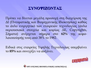 ΣΥΝΟΨΙΖΟΝΤΑΣ

Πρέπει να δίνεται μεγάλη προσοχή στη διαχείριση της
ΔΙ (Πνευματικής και Βιομηχανικής Ιδιοκτησίας) καθώς
το άυλο ενεργητικό των εταιρειών τεχνολογίας (άυλα
περιουσιακά στοιχεία και κυρίως ΔΕ, Copyrights,
Σήματα) ανέρχεται σήμερα στο 62% της κεφα-
λαιοποίησής τους από 38% το 1982.

Ειδικά στις εταιρείες Υψηλής Τεχνολογίας υπερβαίνει
το 85% και συνεχίζει να αυξάνει.



             ΟΡΓΑΝΙΣΜΟΣ ΒΙΟΜΗΧΑΝΙΚΗΣ ΙΔΙΟΚΤΗΣΙΑΣ
 