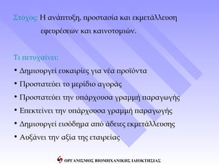 Στόχος: Η ανάπτυξη, προστασία και εκμετάλλευση
        εφευρέσεων και καινοτομιών.


Τι πετυχαίνει:
• Δημιουργεί ευκαιρίες για νέα προϊόντα
• Προστατεύει το μερίδιο αγοράς
• Προστατεύει την υπάρχουσα γραμμή παραγωγής
• Επεκτείνει την υπάρχουσα γραμμή παραγωγής
• Δημιουργεί εισόδημα από άδειες εκμετάλλευσης
• Αυξάνει την αξία της εταιρείας


                 ΟΡΓΑΝΙΣΜΟΣ ΒΙΟΜΗΧΑΝΙΚΗΣ ΙΔΙΟΚΤΗΣΙΑΣ
 