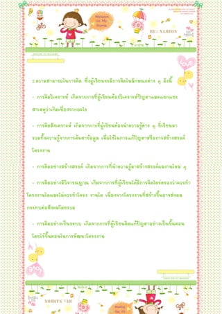 2.ความสามารถในการคิด ซึ่งผู้เรียนจะมีการคิดในลักษณะต่าง ๆ ดังนี้
  - การคิดวิเคราะห์ เกิดจากการที่ผู้เรียนต้องวิเคราะห์ปัญหาและแยกแยะ
  สาเหตุว่าเกิดเนื่องจากอะไร
  - การคิดสังเคราะห์ เกิดจากการที่ผู้เรียนต้องนาความรู้ต่าง ๆ ที่เรียนมา
  รวมทั้งความรู้จากการค้นหาข้อมูล เพื่อใช้ในการแก้ปัญหาหรือการสร้างสรรค์
  โครงงาน
  - การคิดอย่างสร้างสรรค์ เกิดจากการที่นาความรู้มาสร้างสรรค์ผลงานใหม่ ๆ
  - การคิดอย่างมีวิจารณญาณ เกิดจากการที่ผู้เรียนได้มีการคิดไตร่ตรองว่าควรทา
โครงงานใดและไม่ควรทาโครง งานใด เนื่องจากโครงงานที่สร้างขึ้นอาจส่งผล
กระทบต่อสังคมโดยรวม
  - การคิดอย่างเป็นระบบ เกิดจากการที่ผู้เรียนคิดแก้ปัญหาอย่างเป็นขั้นตอน
  โดยใช้ขั้นตอนในการพัฒนาโครงงาน
 