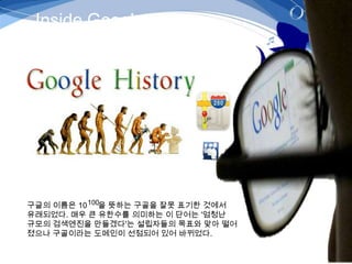 Inside Google




구글의 이름은 10 100을 뜻하는 구골을 잘못 표기한 것에서
유래되었다. 매우 큰 유한수를 의미하는 이 단어는 '엄청난
규모의 검색엔진을 만들겠다'는 설립자들의 목표와 맞아 떨어
졌으나 구골이라는 도메인이 선점되어 있어 바뀌었다.
 