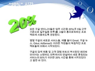 "20%" 시간   –위키피아-




      모든 구글 엔지니어들은 업무 시간중 20%(주 5일 근무
      기준으로 일주일중 하루)를 그들이 흥미로워하는 프로
      젝트에 사용하도록 권장된다.

      몇몇 구글의 새로운 서비스들, 예를 들어 Gmail, 구글 뉴
      스, Orkut, AdSense는 이러한 직원들의 독립적인 프로
      젝트들에 의해서 시작되었다.

      구글의 검색 제품 및 고객 경험 파트의 부사장인 매리싸
      마이어는 스탠퍼드 대학에서의 연설에서 새로 론칭되는
      서비스의 50%가 이러한 20% 시간을 통해 시작되었다
      고 말한 바 있다.
 