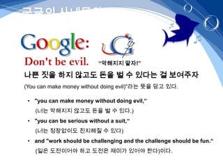 구글의 사내문화



                           “악해지지 말자!”

나쁜 짓을 하지 않고도 돈을 벌 수 있다는 걸 보여주자
(You can make money without doing evil)"라는 뜻을 담고 있다.

 • "you can make money without doing evil,“
   (너는 악해지지 않고도 돈을 벌 수 있다.)
 • "you can be serious without a suit,“
   (너는 정장없이도 진지해질 수 있다)
 • and "work should be challenging and the challenge should be fun.“
   (일은 도전이어야 하고 도전은 재미가 있어야 한다)이다.
 