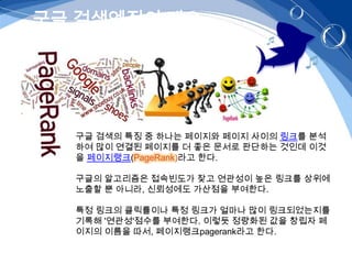 구글 검색엔진의 개요




  구글 검색의 특징 중 하나는 페이지와 페이지 사이의 링크를 분석
  하여 많이 연결된 페이지를 더 좋은 문서로 판단하는 것인데 이것
  을 페이지랭크(PageRank)라고 한다.

  구글의 알고리즘은 접속빈도가 잦고 연관성이 높은 링크를 상위에
  노출할 뿐 아니라, 신뢰성에도 가산점을 부여한다.

  특정 링크의 클릭률이나 특정 링크가 얼마나 많이 링크되었는지를
  기록해 '연관성'점수를 부여한다. 이렇듯 정량화된 값을 창립자 페
  이지의 이름을 따서, 페이지랭크pagerank라고 한다.
 