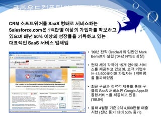 클라우드컴퓨팅의 적용사례 - salesforce.com
CRM 소프트웨어를 SaaS 형태로 서비스하는
Salesforce.com은 1백만명 이상의 가입자를 확보하고
있으며 매년 50% 이상의 성장률을 기록하고 있는
대표적인 SaaS 서비스 업체임
                        • ’99년 전직 Oracle사의 임원인 Mark
                          Benioff가 설립 (’04년 NYSE 상장)

                        • 현재 세계 각국에 15개 언어로 서비
                          스를 제공하고 있으며, 고객 기업수
                          는 43,600곳이며 가입자는 1백만명
                          을 돌파하였음

                        • 최근 구글과 전략적 제휴를 통해 구
                          글의 SaaS 서비스인 Google Apps와
                          통합서비스를 제공하고 있음
                          (‘08.04)

                        • 올해 4월말 기준 2억 4,800만불 매출
                          시현 (전년 동기 대비 53% 증가)
 