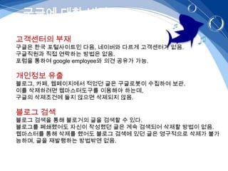구글에 대한 비판

고객센터의 부재
구글은 한국 포털사이트인 다음, 네이버와 다르게 고객센터가 없음.
구글직원과 직접 연락하는 방법은 없음.
포럼을 통하여 google employee와 의견 공유가 가능.

개인정보 유출
블로그, 카페, 웹페이지에서 적었던 글은 구글로봇이 수집하여 보관.
이를 삭제하려면 웹마스터도구를 이용해야 하는데,
구글의 삭제조건에 들지 않으면 삭제되지 않음.

블로그 검색
블로그 검색을 통해 블로거의 글을 검색할 수 있다.
블로그를 폐쇄했어도 자신이 작성했던 글은 계속 검색되어 삭제할 방법이 없음.
웹마스터를 통해 삭제를 했어도 블로그 검색에 있던 글은 영구적으로 삭제가 불가
능하며, 글을 재발행하는 방법밖엔 없음.
 