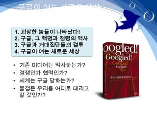 구글이 여는 새로운 세상


1. 괴상한 놈들이 나타났다!
2. 구글, 그 혁명과 점령의 역사
3. 구글과 거대집단들의 결투
4. 구글이 여는 새로운 세상

•   기존 미디어는 익사하는가?
•   경쟁인가 협력인가?
•   세계는 구글 당하는가?
•   물결은 우리를 어디로 데리고
    갈 것인가?
 