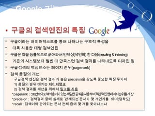 Google 기능 – „검색엔진‟



• 구글이라는 하이퍼텍스트를 통해 나타나는 구조적 특성을
•   대폭 사용한 대형 검색엔진
• 구글은 웹을 능률적으로 긁어와서 인텍싱(색인화) 한 다음(crawling & indexing)
•   기존의 시스템보다 훨씬 더 만족스런 검색 결과를 나타내도록 디자인 됨
• 구글검색의 핵심요소는 페이지 순위(pagerank)
• 검색 품질의 개선
      구글검색 엔진은 검색 결과 가 높은 precision을 갖도록 중요한 특징 두가지
      1) 품질의 순위 매기는 페이지랭크
      2) 검색 결과를 개선을 위해서 링크를 사용
    *pagerank : 500변수와20억의용어가있는세밀한공식을사용하여객관적인웹페이지순위를계산
    *precision : 검색결과 중에 실제로 ‘관계되는’문서가 몇 개인가를 의미(정확도)
    *recall : 검색어와 관계되는 문서 전체 중에 몇 개를 찾아내느냐
 