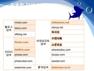 유용한 검색사이트


      mixsh.com
블로그 tstory.com                storyq.net
 검색
      allblog.net

                      파워포인트
                        검색

                              whereisdoc.com
이미지
 검색 picasa.com                docjax.com

      phobucket.com           asadal.com

      webshots.com    통계검색
 