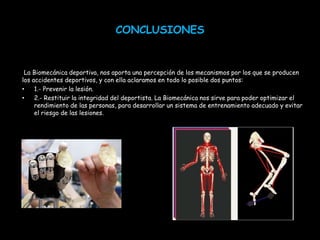 CONCLUSIONES


 La Biomecánica deportiva, nos aporta una percepción de los mecanismos por los que se producen
los accidentes deportivos, y con ella aclaramos en todo lo posible dos puntos:
•    1.- Prevenir la lesión.
•    2.- Restituir la integridad del deportista. La Biomecánica nos sirve para poder optimizar el
     rendimiento de las personas, para desarrollar un sistema de entrenamiento adecuado y evitar
     el riesgo de las lesiones.
 