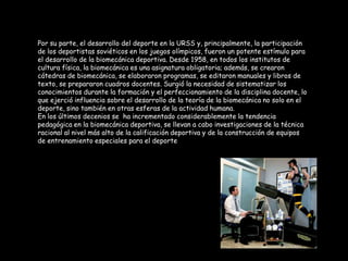 Por su parte, el desarrollo del deporte en la URSS y, principalmente, la participación
de los deportistas soviéticos en los juegos olímpicos, fueron un potente estímulo para
el desarrollo de la biomecánica deportiva. Desde 1958, en todos los institutos de
cultura física, la biomecánica es una asignatura obligatoria; además, se crearon
cátedras de biomecánica, se elaboraron programas, se editaron manuales y libros de
texto, se prepararon cuadros docentes. Surgió la necesidad de sistematizar los
conocimientos durante la formación y el perfeccionamiento de la disciplina docente, lo
que ejerció influencia sobre el desarrollo de la teoría de la biomecánica no solo en el
deporte, sino también en otras esferas de la actividad humana.
En los últimos decenios se ha incrementado considerablemente la tendencia
pedagógica en la biomecánica deportiva, se llevan a cabo investigaciones de la técnica
racional al nivel más alto de la calificación deportiva y de la construcción de equipos
de entrenamiento especiales para el deporte
 