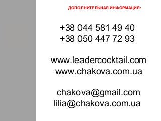 ДОПОЛНИТЕЛЬНАЯ ИНФОРМАЦИЯ:
+38 044 581 49 40
+38 050 447 72 93
www.leadercocktail.com
www.chakova.com.ua
chakova@gmail.com
lilia@chakova.com.ua
 
