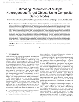 This article has been accepted for publication in a future issue of this journal, but has not been fully edited. Content may change prior to final publication.
 IEEE TRANSACTIONS ON MOBILE COMPUTING

                                                                                                                                                                         1




               Estimating Parameters of Multiple
         Heterogeneous Target Objects Using Composite
                        Sensor Nodes
          Hiroshi Saito, Fellow, IEEE, Shinsuke Shimogawa, Sadaharu Tanaka, and Shigeo Shioda, Member, IEEE

                 Abstract—We propose a method for estimating parameters of multiple target objects by using networked binary sensors whose
                 locations are unknown. These target objects may have different parameters, such as size and perimeter length. Each sensors, which is
                 incapable of monitoring the target object’s parameters, sends only binary data describing whether or not it detects target objects coming
                 into, moving around, or leaving the sensing area at every moment. We previously developed a parameter estimation method for a single
                 target object. However, a straight-forward extension of this method is not applicable for estimating multiple heterogeneous target objects.
                 This is because a networked binary sensor at an unknown location cannot provide information that distinguishes individual target
                 objects, but it can provide information on the total perimeter length and size of multiple target objects. Therefore, we propose composite
                 sensor nodes with multiple sensors in a predetermined layout for obtaining additional information for estimating the parameter of each
                 target object. As an example of a composite sensor node, we consider a two-sensor composite sensor node, which consists of two
                 sensors, one at each of the two end points of a line segment of known length. For the two-sensor composite sensor node, measures
                 are derived such as the two sensors detecting target objects. These derived measures are the basis for identifying the shape of each
                 target object among a given set of categories (for example, disks and rectangles) and estimating parameters such as the radius and
                 lengths of two sides of each target object. Numerical examples demonstrate that networked composite sensor nodes consisting of two
                 binary sensors enable us to estimate the parameters of target objects.

                 Index Terms—Sensor network, estimation, target object, composite sensor node, ubiquitous network, integral geometry, geometric
                 probability.

                                                                                        ✦



         1      I NTRODUCTION                                                               extract signiﬁcant information. This sensing paradigm is
                                                                                            appropriate for the described situation.
         Small and low-cost sensors can be used to build wireless
                                                                                              Unfortunately, we have not determined a theory that
         sensor networks [1], [2], [3]. They have communication
                                                                                            enables us to implement this paradigm. As a typical
         capabilities and built-in batteries to communicate via a
                                                                                            and challenging application, we investigated a problem
         wireless link for transmitting sensed data of detected
                                                                                            of estimating parameters related to the shape and size
         events of interest. A newly proposed development, such
                                                                                            of target objects moving in a monitored area by using
         as a wide area ubiquitous network [4], supports sensors
                                                                                            many simple randomly distributed sensors. We address
         with low performance and functionalities and a long-
                                                                                            this problem and present a theory for estimating the
         range, low-speed wireless link with very low power con-
                                                                                            parameters of multiple target objects by using networked
         sumption. These sensors can be implemented as single
                                                                                            binary sensors whose locations are unknown. An in-
         chips, lowering their cost. As a result, we can deploy
                                                                                            dividual sensor is simple. It monitors its environment
         such sensors like the scattering of dust [5]. Because there
                                                                                            and reports whether or not it detects a target object. It
         are many sensors, we cannot carefully design the loca-
                                                                                            does not have a positioning function, such as a GPS, or
         tion of each one. GPS cannot be used because the sensors
                                                                                            functions for monitoring the target object size and shape,
         should have limited capability and power consumption.
                                                                                            such as a camera, and it can be placed without careful
            This situation leads us to a new sensing paradigm.
                                                                                            design. However, by collecting reports from individual
         That is, instead of having a few sensors with advanced
                                                                                            sensors, we can statistically estimate the parameters of
         functions and high performance, many sensors with
                                                                                            target objects.
         simple functions and low performance are distributed
                                                                                              In addition to theoretical contributions, this work is
         randomly. They are networked and send reports, each of
                                                                                            useful to some application scenarios that require low
         which includes only an insigniﬁcant amount of informa-
                                                                                            cost, a wide coverage, and low power consumption
         tion, over a wireless link. However, as a whole, we can
                                                                                            and accept rough estimation of the size and shape of
                                                                                            target objects. For example, we may need to identify the
         ¯ H. Saito and S. Shimogawa are with NTT Service Integration Laboratories,
           3-9-11, Midori-cho, Musashino-shi, Tokyo, 180-8585, Japan.
                                                                                            number and kinds of animals and vehicles in a large
           E-mail: saito.hiroshi@lab.ntt.co.jp                                              area to observe the wildlife, prevent poaching, or limit
         ¯ S. Tanaka and S. Shioda are with Chiba University.                               the number of tourist vehicles. We can easily obtain bi-
                                                                                            nary sensors of sound volume, acceleration, infrared, or



Digital Object Indentifier 10.1109/TMC.2011.65                         1536-1233/11/$26.00 © 2011 IEEE
 