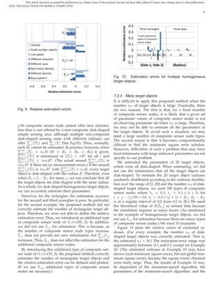 This article has been accepted for publication in a future issue of this journal, but has not been fully edited. Content may change prior to final publication.
IEEE TRANSACTIONS ON MOBILE COMPUTING

                                                                                                                                                                                        12




                                                                                                                             0.4




                                                                                                 Relative estimation error
                                                                                                                                      Three rectangles               Three disks
                                             b_1 = 10                                                                        0.3
                                                                                                                                    *) with additional
                                                                                                                             0.2    types of composite
                                                                                                                                    sensor nodes.
                  Overlap                                                                                                    0.1
                                               a_1 = 3
                  Small number epochs                                                                                          0
                  Low speed                                                                                                         (20, 20) (10, 30) (30, 30)   3       10        30
                                                                                                                             -0.1
                  Different direction                                                                                                           *
                                             R_2 = 30
                  Different area                                                                                             -0.2
                                                                                                                                       (Side 1, Side 2)              (Radius)
                  Non-homo density
                  Different density            R_1 = 3
                  Basic pattern                                                           Fig. 10. Estimation errors for multiple homogeneous
                                                                                          target objects
                 -0.8     -0.6       -0.4    -0.2        0       0.2      0.4
                                   Relative estimation errors
                                                                                          7.2.3 Many target objects
                                                                                          It is difﬁcult to apply this proposed method when the
                                                                                          number ÒÌ of target objects is large. Practically, there
       Fig. 9. Relative estimation errors                                                 are two reasons. The ﬁrst is that, for a ﬁxed number
                                                                                          of composite sensor nodes, it is likely that a given set
                                                                                          of parameter values of composite sensor nodes is not
                                                                                          an observing parameter set when ÒÌ is large. Therefore,
        -th composite sensor node cannot offer new informa-                               we may not be able to estimate all the parameters of
       tion that is not offered by a non-composite disk-shaped                            the target objects. To avoid such a situation, we may
       simple sensing area, although multiple non-composite
               È                   È
                                                                                          need a large number of composite sensor node types.
       disk-shaped sensing areas with different radiuses can                              The second reason is that it becomes computationally
       offer       Ì    and       Ì  (See Eq.(5)). Thus, normally,
       È
                                                                                          difﬁcult to ﬁnd the minimum square error solution.
       each Ê cannot be estimated. In practice, however, when
       È  ÒÌ                                                                              However, difﬁculties of such a problem that may have
            ½ Ì        ÒÌ Ê ( Ê      Ê½      Ê¾      Ê¿ ) is given,

       È                                          Ê¾ for all
                                                                    È
          ÒÌ                                                                              local minimums with large unknown parameters are not
            ½  Ì    is minimized at Ì                          and
                         ÒÌ Ê¾ . (The actual sensed
          ÒÌ                                             ÒÌ                               speciﬁc to our problem.
            ½  Ì
                                                           ½ Ì    is
       È                                    È
         ÒÌ Ê¾ if there are no measurement errors.) If the sensed
                                                                                             We estimated the parameters of 20 target objects,
          ÒÌ                ¾          ÒÌ                                                 which were all disk-shaped. When estimating, we did
            ½ Ì is ÒÌ Ê with             ½ Ì     ÒÌ Ê, every target
                                                                                          not use the information that all the target objects are
       object is disk-shaped with the radius Ê. Therefore, even
                     Ð   ¾Ö for many , we can conclude that all
                                                                                          disk-shaped. To estimate the 20 target object radiuses
       when Ê                                                                             randomly distributed according to the uniform distribu-
       the target objects are disk-shaped with the same radius.                           tion over the range of [1, 20] and the number Ò of disk-
       As a whole, for disk-shaped homogeneous target objects,                            shaped target objects, we used 100 types of composite
       we can accurately estimate their parameters.                                       sensor nodes where             ¼ ,Ö      ¼ £ ´ · ½µ for
          However, for the rectangles, the estimation accuracy                                     ´ ½¼µ £ ½¼, Ð       ¼ ¾ £ ´ · ½µ · ¾Ö . (Ð   ¾Ö
       for the second and third examples is poor. In particular,                          is at a regular interval of 0.2 from 0.2 to 20.) We used
       for the second example, the proposed method did not                                the theoretical value of     Á¾ as sensed data because
       correctly estimate the number of rectangular target ob-                            the simulation requires so many hours. (As mentioned
       jects. Therefore, we were not able to deﬁne the relative                           in the example of homogeneous target objects, we did
       estimation error. Thus, we introduced an additional type                           not use Á½ for estimation because there are many types
       of composite sensor node of ´Ð Öµ=(35, 2). In addition,                            of composite sensor nodes.) We tried 10 examples.
       we did not use Á½ for estimation. This is because, as                                 Figure 11 plots the relative errors of estimated ra-
       the number of composite sensor node types increase,
       Á½ does not provide any new information, but              ¾
                                                                 ½
                                                                            È             diuses. (For every example, the number Ò of disk-
                                                                                          shaped target objects was correctly estimated. That is,
       increases. Thus, Á¾ does not affect the estimation for the                         the estimated Ò      ¾¼.) The estimation-error range was
       additional composite sensor nodes.                                                 approximately between -0.1 and 0.1, except for Example
          By introducing this additional type of composite sen-                           10. (The estimated radiuses in Example 10 may have
       sor node of ´Ð Öµ=(35, 2), the proposed method correctly                           shown local minimum square errors, but not global min-
       estimates the number of rectangular target objects and                             imum square errors, because the square errors obtained
       the relative estimation error can be deﬁned and plotted.                           were fairly large. Thus, the results of Example 10 may
       (If we use Á½ , additional types of composite sensor                               be dependent of the minimum-search algorithm, the
       nodes are necessary.)                                                              parameters of the minimum-search algorithm, and the
 