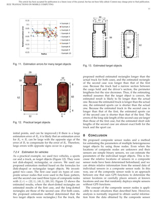 This article has been accepted for publication in a future issue of this journal, but has not been fully edited. Content may change prior to final publication.
IEEE TRANSACTIONS ON MOBILE COMPUTING

                                                                                                                                                                       13



                                                                                                                30
                                               0.15                                                            22
                                                                                Example 1
                                                0.1
                                                                                Example 2
                   Relative estimation error

                                               0.05
                                                                                Example 3
                                                  0                                                                                            40
                                                                                Example 4
                                               -0.05 0   5       10   15   20
                                                                                Example 5
                                                                                                                     87 99
                                                -0.1                            Example 6
                                                                                Example 7
                                                                                                                                               22
                                               -0.15                                                                                                        62
                                                                                Example 8                                                     58
                                                -0.2
                                                                                Example 9
                                               -0.25                            Example 10
                                                             Radius




       Fig. 11. Estimation errors for many target objects
                                                                                                  Fig. 13. Estimated target objects

                                                   28
                                                                                                  proposed method estimated rectangles longer than the
                                                                                10
              18                                                                                  actual truck for both cases, and the estimated rectangle
                                                   16                                             of the second case was longer than that of the ﬁrst
                                                             4                       8       8
                                                                                26                case. Because the truck had a narrow section between
                                                                                                  the cargo hold and the driver’s section, the perimeter
                                                                                                  lengthens but the size decreases. Thus, if the estimating
                                                                                             60   method assumes that the target object is convex, the
            62                                                                                    estimated result is likely to be longer than the actual
                                                                                                  one. Because the estimated truck is longer than the actual
                                                                                                  one, the estimated sports car is shorter than the actual
                                                                                22
                                                                                                  one. Because the estimated truck in the second case is
                                                                                8            8    longer than that of the ﬁrst, the estimated sports car
                                                                                                  of the second case is shorter than that of the ﬁrst. The
                                                   32                           6
                                                                                                  errors of the long side length of the second case are larger
                                                                                                  than those of the ﬁrst case, but the estimated short side
       Fig. 12. Practical target objects
                                                                                                  lengths of the second case are almost exact both for the
                                                                                                  truck and the sport car.

       initial points, and can be improved.) If there is a large
       estimation error of Ê , it is likely that an estimation error                              8   C ONCLUSION
       for Ê      Ê can be large with the opposite sign of the                                    We proposed composite sensor nodes and a method
       error of Ê to compensate for the error of Ê . Therefore,                                   for estimating the parameters of multiple heterogeneous
       large errors with opposite signs occur in a group.                                         target objects by using those nodes. Even when the
                                                                                                  locations of composite nodes are unknown and their
       7.2.4 Estimation for vehicles                                                              sensors are simple binary sensors, we can estimate the
       As a practical example, we used two vehicles, a sports                                     parameters of the individual target objects. This is be-
       car and a truck, as target objects (Figure 12). They were                                  cause the relative locations of sensors in a composite
       not disk-shaped, rectangular, or convex. We used our                                       sensor node have been determined beforehand, and we
       proposed estimation method based on the formulas for                                       can obtain relative information from the sensed data of
       disk-shaped or rectangular target objects. We investi-                                     individual sensors in a composite sensor node. In this
       gated two cases. The ﬁrst case used six types of com-                                      way, use of the composite sensor node is an approach
       posite sensor nodes that were used in the basic pattern,                                   between one that uses GPS functions to determine the
       and the second case used three types of composite nodes                                    sensor locations or carefully places sensors at known
       with ´Ð Öµ ´¾¾ ½µ ´ ¼ µ ´ ¼ ½¼µ. Figure 13 shows the                                       locations and one that randomly deploys simple sensors
       estimated results, where the short-dotted rectangles are                                   without GPS functions.
       estimated results of the ﬁrst case, and the long-dotted                                       The concept of the composite sensor nodes is appli-
       rectangles are those of the second case. (For both cases,                                  cable to more situations than described here. However,
       the proposed estimation method determined that the                                         analysis is normally required to obtain useful informa-
       two target objects were rectangles.) For the truck, the                                    tion from the data obtained by the composite sensor
 