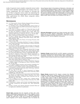 This article has been accepted for publication in a future issue of this journal, but has not been fully edited. Content may change prior to final publication.
IEEE TRANSACTIONS ON MOBILE COMPUTING

                                                                                                                                                                       14



       nodes. In general, more complex composite sensor nodes                             Young Engineer Award of the Institute of Electronics, Information and
       yield more detailed information, but analysis then be-                             Communication Engineers (IEICE) in 1990, the Telecommunication Ad-
                                                                                          vancement Institute Award in 1995 and 2010, and the excellent papers
       comes complicated. We will continue to develop the                                 award of the Operations Research Society of Japan (ORSJ) in 1998.
       use of these composite sensor nodes for estimating the                             His research interests include trafﬁc technologies of communications
       parameters of multiple target objects and will investigate                         systems, network architecture, and ubiquitous systems. Dr. Saito is a
                                                                                          fellow of IEEE, IEICE and ORSJ, and a member of IFIP WG 7.3.
       other applications for which these composite sensor
       nodes are useful.

       R EFERENCES
       [1]    G. J. Pottie and W. J. Kaiser, Wireless Integrated Network Sensors,
              Commun. ACM, 43, 5, pp. 51–58, May 2000.
       [2]    I. F. Akyildiz, W. Su, Y. Sankarasubramaniam, and E. Cayirci, A
              Survey on Sensor Networks, IEEE Communications Magazine, 40,
              8, pp. 102–114, 2002.
       [3]    B. W. Cook, S. Lanzisera, and K. S. J. Pister, SoC Issues for RF
              Smart Dust, Proceedings of IEEE, 94, 6, pp. 1177–1196, June 2006.
       [4]    H. Saito, M. Umehira, O. Kagami, and Y. Kado, Wide Area
              Ubiquitous Network: The Network Operator’s View of a Sensor                 Shinsuke Shimogawa graduated from Osaka University with a B.SC.
              Network, IEEE Commun. Magazine, 46, 12, pp. 112–120, 2008.                  degree and an M.SC. degree in Mathematics. He received a Ph.D.
       [5]    http://robotics.eecs.berkeley.edu/˜pister/SmartDust/                        degree from Kyushu University. He joined NTT in 1986 and is currently
       [6]    H. Saito, S. Shioda, and J. Harada, Shape and Size Estimation               working at the NTT Service Integration Laboratories.
              Using Stochastically Deployed Networked Sensors, IEEE SMC
              2008, Singapore, 2008.
       [7]    P. Hall, Introduction to the Theory of Coverage Processes, John
              Wiley & Sons, 1988.
       [8]    L. Lazos and R. Poovendran, Stochastic Coverage in Heteroge-
              neous Sensor Networks, ACM Transactions on Sensor Networks,
              2, 3, pp. 325–358, 2006.
       [9]    B. Liu and D. Towsley, A Study on the Coverage of Large-scale
              Sensor Networks, First IEEE International Conference on Mobile
              Ad-hoc and Sensor Systems, 2004.
       [10]   P. Manohar, S. S. Ram, and D. Manjunath, On the Path Coverage
              by a Non-homogeneous Sensor Field, Proc. IEEE Globecom, 2006.
       [11]   H. Saito, K. Shimogawa, S. Shioda, and J. Harada, Shape Estima-
              tion Using Networked Binary Sensors, INFOCOM 2009, 2009.
       [12]   H. Saito, Y. Arakawa, K. Tano, and S. Shioda, Experiments on                Sadaharu Tanaka received the B.E. and M.E. degrees in communica-
              Binary Sensor Networks for Estimation of Target Perimeter and               tion system engineering from Chiba University, Japan, in 2008 and 2010,
              Size, IEEE SECON 2009, Rome, 2009.                                          respectively. Currently, he is with the Yahoo Japan Corporation. His
       [13]   H. Saito, S. Tanaka, and S. Shioda, Estimating Size and Shape of            research interest includes the performance analysis of sensor networks.
              Non-convex Target Object Using Networked Binary Sensors, IEEE
              SUTC 2010, Newport Beach, California, USA.
       [14]   L. Lazos, R. Poovendran, and J. A. Ritcey, Probabilistic Detection
              of Mobile Targets in Heterogeneous Sensor Networks, IPSN07,
              pp. 519–528, 2007.
       [15]   L. A. Santalo, Integral Geometry and Geometric Probability, Sec-
                            ´
              ond edition. Cambridge University Press, Cambridge, 2004.
       [16]   S. Kwon and N. B. Shroff, Analysis of Shortest Path Routing for
              Large Multi-hop Wireless Networks, IEEE/ACM Trans. Network-
              ing, 17, 3, pp. 857–869, 2009.
       [17]   W. Choi and S. K. Das, A Novel Framework for Energy-
              Conserving Data Gathering in Wireless Sensor Networks, INFO-
              COM2005, pp. 1985–1996, 2005.
       [18]   D. Tian and N. Georganas, A Coverage-preserving Node Schedul-               Shigeo Shioda received the B.S. degree in physics from Waseda
              ing Scheme for Large Wireless Sensor Networks, First ACM                    University in 1986, the M.S. degree in physics from University of Tokyo
              International Workshop on Wireless Sensor Networks and Ap-                  in 1988, and the Ph.D degree in teletrafﬁc engineering from University
              plications, pp. 32–41, 2002.                                                of Tokyo, Tokyo, Japan, in 1998. In 1988 he joined NTT, where he
       [19]   F. Ye, G. Zhong, S. Lu, and L. Zhang, Peas: A Robust Energy                 was engaged in research on measurements, dimensioning and controls
              Conserving Protocol for Long-lived Sensor Networks, Proc. IEEE              for ATM-based networks. Since March 2001, he has been with the
              ICDCS, 2003.                                                                graduate school of engineering, Chiba University, Japan, where he is
       [20]   S. Shakkottai, R. Srikant, and N. Shroff, Unreliable Sensor Grids:          now Professor. His research interests are in the ﬁeld of performance
              Coverage, Connectivity and Diameter, Proc. IEEE INFOCOM,                    evaluation of wireless networks, P2P systems, queueing theory, and
              2003.                                                                       complex networks. Prof. Shioda is a member of the ACM, the IEEE,
       [21]   H. Saito, S. Tanaka, and S. Shioda, Stochastic Geometric Filter and         the IEICE, and the Operation Research Society of Japan.
              its Application, submitted for publication.




       Hiroshi Saito graduated from the University of Tokyo with a B.E.
       degree in Mathematical Engineering in 1981, an M.E. degree in Control
       Engineering in 1983 and received Dr.Eng. in Teletrafﬁc Engineering
       in 1992. He joined NTT in 1983. He is currently an Executive Re-
       search Engineer at NTT Service Integration Labs. He received the
 