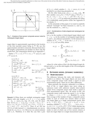 This article has been accepted for publication in a future issue of this journal, but has not been fully edited. Content may change prior to final publication.
IEEE TRANSACTIONS ON MOBILE COMPUTING

                                                                                                                                                                                               7



                                                                                                                       of ´Ð Ö µ, which satisﬁes Ð   ¾Ö      Ñ Ò´ µ is not
                     D

                                                                                                                                                                                             Ï
               D                                                                                                       included in an observing parameter set.
                                                                                                                         On the other hand, if ¾ · ¾
                                                                                                                                              Ô ½   ½    ¡¡¡
                                                                                                                                                                 ¾ · ¾ ,
                                                                                                                                                                 ÒÌ     ÒÌ
                                                                                                                       that satisﬁes Ñ Ü´ ´  ½ · ¾Ö¾ µ ¾·´
                                                                                                                                                               ½ · ¾Ö¾ µ¾ ·
                                                                                                                                                                     Ô · ·¾
                                                                         l
                                                                                                                       ¾Ö¾    · ¾Ö¾ µ         Ð¾  ½    Ð¾        ¾   ¾    Ö¾ Ö¾
                                                             t
                                                                 p
                                                                     H
                                                                                     r                                 Ö¾  ½ Ð¾    Ð¾  ½  ·   Æ is an observing parameter set where
                                                                                                                       Æ is a sufﬁciently small positive scalar. See Appendix D
                         b                                                                                             for details. £
                                                          a                                                              In the remainder of this paper, if we need to explicitly
                                                                                                                       indicate “rectangle” for these measures Ñ ½ and Ñ¾ , we
                                                                                                                       use the notations Ñ½ Ö and Ñ¾ Ö .
                                                     r                           G
                                                                                                                       4.4.3 Combinations of disk-shaped and rectangular tar-
                                                                                                                       get objects
                                                                                                                       Let Ò be the number of disk-shaped target objects and
       Fig. 1. Analysis of two-sensor composite sensor node for                                                        ÒÖ   ÒÌ   Ò be the number of rectangular target objects.
       rectangular target object                                                                                       Ò and ÒÖ are unknown parameters. As the measures are
                                                                                                                       additive if ½         ¾
                                                                                                                                                      for any ½ ¾ (½    ½ ¾
                                                                                                                       ÒÌ ½     ¾ ), we can easily obtain
       target object is approximately equivalent to the location                                                                                 Ò
       of the ﬁrst (second) sensor being in . We use this                                                                       Ñ½   ´µ                  Ñ½   ´Ê     Ð Ö      µ
       approximation and derive measures. Because brute-force                                                                                        ½
                                                                                                                                                              ÒÖ
       but lengthy computations are needed, we show only the
       results here. The computation details are in Appendix C.                                                                                          ·         Ñ½ Ö   ´       Ð Ö   µ   (14)
           Deﬁne           · ¾Ö ,         · ¾Ö, « Ñ Ò´ µ, and                           Ò
                                                                                                                                                               ½

       ¬       Ñ Ü´ µ.                                                    Ñ¾ ´ µ            Ñ¾ ´Ê Ð Ö µ
                                                                                          ½
               Ñ½ ´    Ð Öµ                                                                    ÒÖ
                   Ð´ · µ ¾Ð     ¾              for Ð «,                                    · Ñ¾ Ö ´         Ð Ö µ     (15)
                   «¬ Ó×  ½ ´« Ðµ · Ð¬                                                           ½
                     ¬ Ð¾ «¾ · «¾
                              Ô
                                                for « Ð ¬ ,      where Ê is the radius of the -th disk-shaped target ob-
                     ´Ô  ½ ´ Ð µ · Ó× ½ ´ Ð µµ
                      Ó×                                    (12) ject and       are the side lengths of the -th rectangular
                                                                                               Ô¾
                                                         Ô
                                  Ð¾   ¾                     Ð¾   ¾                                                    target object.
                   ·¾´ · · µ  ¾        ¾        Ð¾                           Ô ¾Ð
                                                                         for ¬                           ·        ¾,

                   ¾                                                     for             ·     ¾        Ð,             5     E XTENDED        MODEL ( DYNAMIC SUBMODEL )
                                                                                                                       5.1   Model description
                Ñ¾   ´        Ð Ö  µ
                       · ¾´ · µÐ¾   Ð                                            for Ð             «,
                                                                                                                       The difference between the static and dynamic sub-
                   ¾«¬ ´ ¾ Ó× ½ ´« Ðµµ ¾Ð¬
                                                                      
                                                                                                                       models is as follows: The target objects can move and
                   ·¾¬ Ð¾ «¾ «¾
                              Ô
                                                                                                                       every composite sensor node sends a report at each
                                                                                 for «             Ð         ¬,
                   ¾ ´Ô ¾ Ó× ½ ´ Ð µ Ó× ½ ´ Ð µµ
                                                              
                                                                                                                       measurement epoch. There are no other differences.
                                                                                                                          More precisely, the dynamic submodel is as follows.
                   ·¾ Ð¾ ¾ · ¾ Ð¾ ¾
                                                         Ô
                                                                  
                                                                                                                       Each of the ÒÌ target objects may move along an
                    
                          ¾    
                                   ¾       Ð¾                                    for ¬   Ô¾Ð                           unknown route with unknown (maybe time-variant)
                                                                                         Ô ¾·           ¾,
                                                                                                                       speed. Every composite sensor node sends a report at
                   ¼                                                             for                ·        ¾
                                                                                                                       each measurement epoch. The -th sensor of the -th
                                                                                          Ð,                           composite sensor node sends the report Á ´Ø µ at time
                                                                                                        (13)
                                                                                                                       Ø , where         ½ ¾,      ½ ¡ ¡ ¡ Â . Redeﬁne Á¾ as the
       Remark 3: When there are multiple rectangular target                                                            time average of the number of type- composite sensor
       objects with side lengths     (½         ÒÌ ) satisfy                                                           nodes in each of which two sensors detect at least
       Ð   ¾Ö       Ñ Ò´ µ, Eqs. (7), (13), and (9) show                                                                          È       È
                                                                                                                                                         È½ È
               Æ ´¾ µ
                                                 È
                                ´ ´ · ¾Ö µ´ · ¾Ö µ · Ð¾  
                                                                                                                       one target object at a single measurement epoch, that
                                                                                                                                     ØÑ     Ò
                                                                                                                                              Ò  ½ ·½ ´Á½ ´Øµ       Á¾ ´Øµ   ½µ Ñ.
                                                         ´ È                                 È´ ·                      is Á¾
       that
       ¾Ð ´ · · Ö µµ                  · ¾´ Ö                                             Ð µ
                                                                                                                                     Ø Ø½
                                                                                                                       Similarly, redeﬁne Á½
                                                                                                                                                     ØÑ
                                                                                                                                                     Ø Ø½
                                                                                                                                                             Ò
                                                                                                                                                               Ò  ½ ·½            ½
                                                                                                                                                                       ´ Á½ ´Øµ´½  
         µ · ´ Ö¾ · Ð¾ Ð Ö µÒÌ µ . Thus, if we can use
                                                                                                                       Á¾ ´Øµµ · ´½   Á½ ´ØµµÁ¾ ´Øµ        ½µ Ñ, which denotes the
          Æ ´¾ È withÈ
                µ    various Ð Ö simultaneously, we can es-                                                            time average of the number of type- composite sensor
       timate          ´ · µ. However, we cannot estimate                                                              nodes in each of which one of two sensors detects at
       each              . Therefore, it is often the case that a pair                                                 least one target object at a single measurement epoch.
 