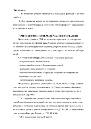 Примечание
         1. В расценках учтены необходимые накладные расходы и сметная
прибыль
         2. При перевозке кранов на строительные площадки, расположенные
за пределами г. Екатеринбурга, к затратам на транспортировку на расстояние
1 км применять К=0,5.


          СМЕТНАЯ СТОИМОСТЬ МАТЕРИАЛОВ В СОСТАВЕ ПЗ
         В сметную стоимость СМР затраты на материалы (в составе прямых
затрат) включаются по сметной цене. Сметная цена материала складывается
из затрат по его приобретению и доставке до приобъектного склада (места,
предназначенного для складирования, откуда материал поступает в рабочую
зону).
         Сметная цена материалов включает следующие расходы:
         - отпускные цены производителя;
         - наценки снабженческо-сбытовых организаций;
         - расходы на тару, упаковку и реквизит;
         - таможенные пошлины и сборы (при получении из-за границы);
         - транспортные расходы;
         - заготовительно-складские расходы.
         В единичных расценках (по частям ТЕР, ТЕРр, ТЕРм, ТЕРмр) сметная
цена материалов принята в соответствии с «Территориальным сборником
сметных цен на материалы, изделия и конструкции, применяемые в строи-
тельстве» (ТССЦ-2001).
         ТССЦ разработан в соответствии с «Методическими указаниями по
разработке сборников (каталогов) сметных цен на материалы, изделия, кон-
струкции и сборников сметных цен на перевозку грузов для строительства и
капитального ремонта зданий и сооружений» - МДС 81-2.99 (утверждены по-
становлением Госстроя России от 17.12.99 №80).
         ТССЦ разработан в составе 5 частей:
 