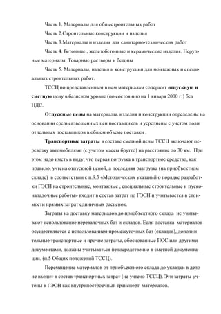 Часть 1. Материалы для общестроительных работ
       Часть 2.Строительные конструкции и изделия
       Часть 3.Материалы и изделия для санитарно-технических работ
       Часть 4. Бетонные , железобетонные и керамические изделия. Неруд-
ные материалы. Товарные растворы и бетоны
       Часть 5. Материалы, изделия и конструкции для монтажных и специ-
альных строительных работ.
       ТССЦ по представленным в нем материалам содержит отпускную и
сметную цену в базисном уровне (по состоянию на 1 января 2000 г.) без
НДС.
       Отпускные цены на материалы, изделия и конструкции определены на
основании средневзвешенных цен поставщиков и усреднены с учетом доли
отдельных поставщиков в общем объеме поставки .
       Транспортные затраты в составе сметной цены ТССЦ включают пе-
ревозку автомобилями (с учетом массы брутто) на расстояние до 30 км. При
этом надо иметь в виду, что первая погрузка в транспортное средство, как
правило, учтена отпускной ценой, а последняя разгрузка (на приобъектном
складе) в соответствии с п.9.3 «Методических указаний о порядке разработ-
ки ГЭСН на строительные, монтажные , специальные строительные и пуско-
наладочные работы» входит в состав затрат по ГЭСН и учитывается в стои-
мости прямых затрат единичных расценок.
       Затраты на доставку материалов до приобъектного склада не учиты-
вают использование перевалочных баз и складов. Если доставка материалов
осуществляется с использованием промежуточных баз (складов), дополни-
тельные транспортные и прочие затраты, обоснованные ПОС или другими
документами, должны учитываться непосредственно в сметной документа-
ции. (п.5 Общих положений ТССЦ).
       Перемещение материалов от приобъектного склада до укладки в дело
не входит в состав транспортных затрат (не учтено ТССЦ). Эти затраты уч-
тены в ГЭСН как внутрипостроечный транспорт материалов.
 