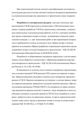 При существующей системе сметного ценообразования заготовитель-
но-складские расходы в составе сметной стоимости материалов принимаются
в установленном размере вне зависимости от фактических затрат подрядчи-
ка.
      Потребность в материальных ресурсах (как уже отмечалось при
рассмотрении ГЭСН) определена в соответствии с «Методическими указа-
ниями о порядке разработки ГЭСН на строительные, монтажные , специаль-
ные строительные и пусконаладочные работы» (п.8.3) и учитывает неизбеж-
ные трудно устранимые потери и отходы , возникающие в пределах строи-
тельной площадки, т. е. при выполнении работ и при перемещении материа-
лов от приобъектного склада до укладки в дело. Нормы потерь и отходов
приняты на основании «Правил разработки и применения нормативов трудно
устранимых потерь и отходов материалов в строительстве» - РДС 82-202-96
(постановление Минстроя России от 08.08.96 № 18-65).
      Потребность в оборачиваемых материалах определена с учетом норма-
тивного числа оборотов в соответствии с «Правилами разработки норм рас-
хода материалов в строительстве» - РДС 82-201-6-96 (постановление Минст-
роя России от 14.11.96г. № 18-80).
      В зависимости от полноты учета стоимости материалов, предусмотрен-
ных в соответствующей ГЭСН расценки ТЕР делятся на открытые и закры-
тые. Закрытые расценки учитывают стоимость всех материалов, предусмот-
ренных в ГЭСН. Перечень материалов, не учтенных в составе прямых затрат
по открытым расценкам, приводится отдельной строкой в расценке. (При ис-
пользовании программы ГРАНД-СМЕТА эти материалы на экране компью-
тера выделяются красным цветом). Стоимость таких материалов в смете не-
обходимо учитывать отдельной строкой по ТССЦ. Если потребность в мате-
риале требуется учесть по проектным данным, то при ее определении необ-
ходимо также учесть трудно устранимые потери и отходы в соответствии с
нормами РДС 82-202-96 (п. 2.18 МДС 81-35.2004).
 