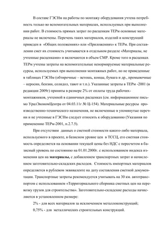 В составе ГЭСНм на работы по монтажу оборудования учтена потреб-
ность только во вспомогательных материалах, используемых при выполне-
нии работ. В стоимость прямых затрат по расценкам ТЕРм основные мате-
риалы не включены. Перечень таких материалов, изделий и конструкций
приведен в «Общих положениях» или «Приложениях» к ТЕРм. При состав-
лении смет их стоимость учитывается в отдельном разделе «Материалы, не
учтенные расценками» и включаются в объем СМР. Кроме того в расценках
ТЕРм учтены затраты на вспомогательные ненормируемые материальные ре-
сурсы, используемых при выполнении монтажных работ, но не приведенные
в таблицах ГЭСНм (обтирочные – ветошь, концы, бумага и др., промывочные
– керосин, бензин, солидол, тавот и т.п.). Указанные затраты в ТЕРм -2001 (в
редакции 2009г) приняты в размере 2% от оплаты труда рабочих-
монтажников, учтенной в единичных расценках (см. информационное пись-
мо УралЭкономЦентра от 04.03.11г № Ц-154). Материальные ресурсы про-
изводственно-технического назначения, не включенные в упомянутые переч-
ни и не учтенные в ГЭСНм следует относить к оборудованию (Указания по
применению ТЕРм-2001, п.2.7.5).
     При отсутствии данных о сметной стоимости какого-либо материала,
используемого в проекте, в базисном уровне цен в ТССЦ, его сметная стои-
мость определяется на основании текущей цены без НДС с пересчетом в ба-
зисный уровень по состоянию на 01.01.2000г. с использованием индекса из-
менения цен на материалы, с добавлением транспортных затрат и начисле-
нием заготовительно-складских расходов. Стоимость импортных материалов
определяется в рублевом эквиваленте на дату составления сметной докумен-
тации. Транспортные затраты рекомендуется учитывать на 30 км. автотранс-
портом с использованием «Территориального сборника сметных цен на пере-
возку грузов для строительства». Заготовительно-складские расходы начис-
ляются в установленном размере:
     2% - для всех материалов за исключением металлоконструкций;
     0,75% - для металлических строительных конструкций.
 
