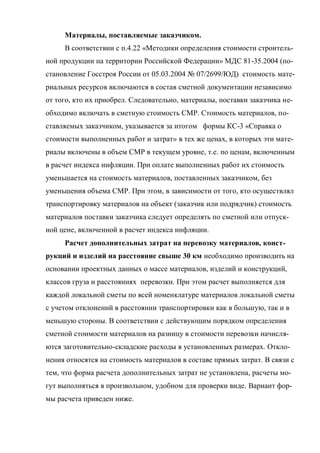Материалы, поставляемые заказчиком.
     В соответствии с п.4.22 «Методики определения стоимости строитель-
ной продукции на территории Российской Федерации» МДС 81-35.2004 (по-
становление Госстроя России от 05.03.2004 № 07/2699/ЮД) стоимость мате-
риальных ресурсов включаются в состав сметной документации независимо
от того, кто их приобрел. Следовательно, материалы, поставки заказчика не-
обходимо включать в сметную стоимость СМР. Стоимость материалов, по-
ставляемых заказчиком, указывается за итогом формы КС-3 «Справка о
стоимости выполненных работ и затрат» в тех же ценах, в которых эти мате-
риалы включены в объем СМР в текущем уровне, т.е. по ценам, включенным
в расчет индекса инфляции. При оплате выполненных работ их стоимость
уменьшается на стоимость материалов, поставленных заказчиком, без
уменьшения объема СМР. При этом, в зависимости от того, кто осуществлял
транспортировку материалов на объект (заказчик или подрядчик) стоимость
материалов поставки заказчика следует определять по сметной или отпуск-
ной цене, включенной в расчет индекса инфляции.
     Расчет дополнительных затрат на перевозку материалов, конст-
рукций и изделий на расстояние свыше 30 км необходимо производить на
основании проектных данных о массе материалов, изделий и конструкций,
классов груза и расстояниях перевозки. При этом расчет выполняется для
каждой локальной сметы по всей номенклатуре материалов локальной сметы
с учетом отклонений в расстоянии транспортировки как в большую, так и в
меньшую стороны. В соответствии с действующим порядком определения
сметной стоимости материалов на разницу в стоимости перевозки начисля-
ются заготовительно-складские расходы в установленных размерах. Откло-
нения относятся на стоимость материалов в составе прямых затрат. В связи с
тем, что форма расчета дополнительных затрат не установлена, расчеты мо-
гут выполняться в произвольном, удобном для проверки виде. Вариант фор-
мы расчета приведен ниже.
 