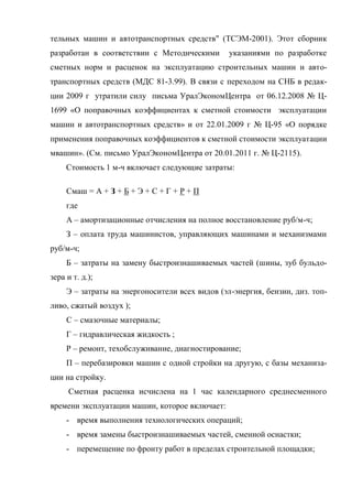 тельных машин и автотранспортных средств" (ТСЭМ-2001). Этот сборник
разработан в соответствии с Методическими        указаниями по разработке
сметных норм и расценок на эксплуатацию строительных машин и авто-
транспортных средств (МДС 81-3.99). В связи с переходом на СНБ в редак-
ции 2009 г утратили силу письма УралЭкономЦентра от 06.12.2008 № Ц-
1699 «О поправочных коэффициентах к сметной стоимости эксплуатации
машин и автотранспортных средств» и от 22.01.2009 г № Ц-95 «О порядке
применения поправочных коэффициентов к сметной стоимости эксплуатации
мвашин». (См. письмо УралЭкономЦентра от 20.01.2011 г. № Ц-2115).
     Стоимость 1 м-ч включает следующие затраты:

     Смаш = А + З + Б + Э + С + Г + Р + П
     где
     А – амортизационные отчисления на полное восстановление руб/м-ч;
     З – оплата труда машинистов, управляющих машинами и механизмами
руб/м-ч;
     Б – затраты на замену быстроизнашиваемых частей (шины, зуб бульдо-
зера и т. д.);
     Э – затраты на энергоносители всех видов (эл-энергия, бензин, диз. топ-
ливо, сжатый воздух );
     С – смазочные материалы;
     Г – гидравлическая жидкость ;
     Р – ремонт, техобслуживание, диагностирование;
     П – перебазировки машин с одной стройки на другую, с базы механиза-
ции на стройку.
      Сметная расценка исчислена на 1 час календарного среднесменного
времени эксплуатации машин, которое включает:
     - время выполнения технологических операций;
     - время замены быстроизнашиваемых частей, сменной оснастки;
     - перемещение по фронту работ в пределах строительной площадки;
 