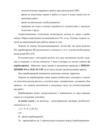 - технологические перерывы в работе при выполнении СМР;
    - время на подготовку машин к работе и сдачу в конце смены или по
       окончании работ;
    - время на ежесменное техобслуживание;
    - перерывы на отдых и личные надобности в соответствии с законода-
       тельством о труде.
    Амортизационные отчисления исчисляются исходя из срока службы
машин. Норма амортизации устанавливается в % .в год. Годовые затраты де-
лятся на нормативный срок работы машин в году.
    Затраты на замену быстроизнашиваемых частей (Б), все виды ремонта
(Р), перебазировку (П) включаются в стоимость 1 м-ч с учетом необходимых
начислений НР и СП.
    В соответствии с методикой расчета есть ряд механизмов (особо слож-
ные и мощные), в состав стоимости 1 маш-ч которых не входят затраты на
перебазировку. Перечень таких машин и механизмов приведен в ПРИЛО-
ЖЕНИИ № 6 к МДС 81-3.99. (в их число входят грузоподъемные краны).
    Под перебазировкой понимается демонтаж, монтаж, перевозка.
    Затраты на перебазировку таких машин необходимо учитывать в сметах
по дополнительному расчету, в соответствии с конкретными условиями. Как
правило, эти затраты включаются в локальную смету на соответствующий
вид работ.
    Перебазировка может осуществляться в зависимости от вида машины
одним из следующих способов:
    а) своим ходом ( на автоходу – автогудронатор, автокран, автобетоно-
смеситель и т.д.)
     ( З + Э +С ) х В /Тп;
    где
    В – время перебазировки;
    Тп – время работы на 1 строительной площадке между перебазировками.
 