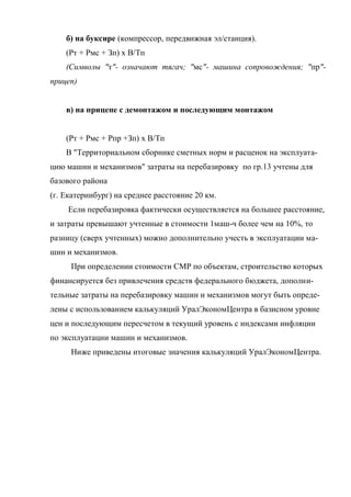 б) на буксире (компрессор, передвижная эл/станция).
    (Рт + Рмс + Зп) х В/Тп
    (Символы "т"- означают тягач; "мс"- машина сопровождения; "пр"-
прицеп)


    в) на прицепе с демонтажом и последующим монтажом


    (Рт + Рмс + Рпр +Зп) х В/Тп
    В "Территориальном сборнике сметных норм и расценок на эксплуата-
цию машин и механизмов" затраты на перебазировку по гр.13 учтены для
базового района
(г. Екатеринбург) на среднее расстояние 20 км.
     Если перебазировка фактически осуществляется на большее расстояние,
и затраты превышают учтенные в стоимости 1маш-ч более чем на 10%, то
разницу (сверх учтенных) можно дополнительно учесть в эксплуатации ма-
шин и механизмов.
     При определении стоимости СМР по объектам, строительство которых
финансируется без привлечения средств федерального бюджета, дополни-
тельные затраты на перебазировку машин и механизмов могут быть опреде-
лены с использованием калькуляций УралЭкономЦентра в базисном уровне
цен и последующим пересчетом в текущий уровень с индексами инфляции
по эксплуатации машин и механизмов.
     Ниже приведены итоговые значения калькуляций УралЭкономЦентра.
 