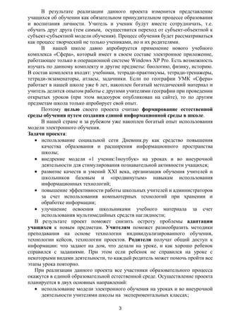 В результате реализации данного проекта изменится представление
учащихся об обучении как обязательном принудительном процессе образования
и воспитания личности. Учитель и ученик будут вместе сотрудничать, т.е.
обучать друг друга (тем самым, осуществится переход от субъект-объектной к
субъект-субъектной модели обучения). Процесс обучения будет рассматриваться
как процесс творческий не только учениками, но и их родителями.
      В нашей школе давно апробируется применение нового учебного
комплекса «Сфера», который имеет в своем составе электронное приложение,
работающее только в операционной системе Windows XP Pro. Есть возможность
изучать по данному комплекту и другие предметы: биологию, физику, историю.
В состав комплекта входят: учебники, тетради-практикумы, тетради-тренажеры,
тетради-экзаменаторы, атласы, задачники. Если по географии УМК «Сфера»
работает в нашей школе уже 6 лет, накоплен богатый методический материал и
учитель делится опытом работы с другими учителями географии при проведении
открытых уроков (при этом видеоурок опубликован на сайте), то по другим
предметам школа только апробирует свой опыт.
      Поэтому целью своего проекта считаю формирование естественной
среды обучения путем создания единой информационной среды в школе.
      В нашей стране и за рубежом уже накоплен богатый опыт использования
модели электронного обучения.
Задачи проекта:
      использование социальной сети Дневник.ру как средство повышения
      качества образования и расширения информационного пространства
      школы;
      внедрение модели «1 ученик:1ноутбук» на уроках и во внеурочной
      деятельности для стимулирования познавательной активности учащихся;
      развитие качеств и умений XXI века, организация обучения учителей и
      школьников базовым и «продвинутым» навыкам использования
      информационных технологий;
      повышение эффективности работы школьных учителей и администраторов
      за счет использования компьютерных технологий при хранении и
      обработке информации;
      улучшение освоения школьниками учебного материала за счет
      использования мультимедийных средств наглядности;
   В результате проект поможет снизить остроту проблемы адаптации
учащихся к новым предметам. Учителям поможет разнообразить методики
преподавания на основе технологии индивидуализированного обучения,
технологии кейсов, технологии проектов. Родители получат общий доступ к
информации: что задают на дом, что делали на уроке, и как хорошо ребенок
справился с заданиями. При этом если ребенок не справился на уроке с
некоторыми видами деятельности, то каждый родитель может помочь пройти все
этапы урока повторно.
   При реализации данного проекта все участники образовательного процесса
окажутся в единой образовательной естественной среде. Осуществление проекта
планируется в двух основных направлений:
      использование модели электронного обучения на уроках и во внеурочной
      деятельности учителями школы на экспериментальных классах;

                                    3
 
