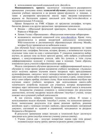 использование школьной социальной сети dnevnik.ru.
   Инновационность проекта заключается в возможности расширенного
применения учителями новых технологий обучения учащихся в своем темпе
усвоения учебных предметов и на разном уровне трудности и помощи, а
также в расширении пространства школы через введение электронного
журнала на бесплатном сервисе школьной сети http://www.dnevnik.ru в
экспериментальных 5-8 классах.
   Проект базируется на УМК «Сфера» по предметам география, история,
биология, физика и на других предметных программных комплексах:
      Физика - «Школьный физический практикум», Большая энциклопедия
      Кирилла и Мефодия
      Химия. 8 класс «Просвещение». «Виртуальная химическая лаборатория»
      возможности школьной социальной сети www.dnevnik.ru. Кроме этого,
      предполагается в рамках внеурочной деятельности использовать
      Wiki-технологию и дистанционную образовательную оболочку Moodle,
      которые будут применяться на мобильном классе.
   Для обучения будут использованы лицензированные программы по таким
предметам как: география, биология, история, физика, с возможностью изучать
отдельные темы один на один с компьютером. У учащихся появляется выбор:
изучить ли данную тему на более простом уровне, либо выбрать углубленный
вариант, с консультированием учителя, либо без (учитель в этом случае
дифференцированно подходит к ученику даже в помощи). Таким образом,
изменяется и роль учителя в образовательном процессе.
   Модель электронного обучения предполагает дифференцированный подход в
обучении (с точки зрения уровня восприятия учебного материала). «Аудиалы»
могут получить вариант изучения нового материала через прослушивание
аудиоинформации, «визуалы» могут непосредственно просмотреть материал в
картинках или самим найти нужную картинку и вставить в урок, «кинестетики»
могут сами собрать прибор, составить схему. Идея использования ноутбука при
изучении нового учебного материала при использовании какого-либо
технического устройства подходит для учащихся, которые воспринимают
материал через тактильные ощущения. К примеру, в нашей школе в начальном
звене большинство учащихся относятся к «кинестетикам» (по результатам
диагностики), поэтому внедрение модели обучения 1ноутбук-1 ученик, только
поможет им в успешной учебной деятельности.
   Я, как учитель химии, применяю технологию кейсов. И только с
использованием модели обучения: 1ноутбук:1 ученик, эта технология принесет
более значительные результаты (где кроме решения проблем, решения
житейских задач с помощью готовых «кейсов», представляющим электронный
документ, состоящий из заданий и упражнений, находящихся на ресурсах
Интранета и Интернета).
   В результате применения новых методов и технологий будет достигнута
триединая цель урока (ноутбук помогает ученику учиться самому).
   1. Ученик учится сам - получает конкретные знания (при этом решает
      познавательную задачу урока), причем на разном уровне сложности.



                                    4
 