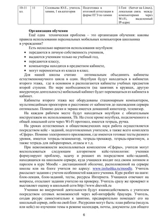 10-11   11     Соловьева Ю.Е., учитель Подготовка к            I-Test (Server на Linux),
кл.            химии, 1 кв.категория   итоговой аттестации в   локальная связь между
                                       форме ЕГЭ по химии      компьютерами       через
                                                               Wi-Fi,      выделенный
                                                               IP-адрес

      Организация обучения
      Ещѐ одна техническая проблема – это организация обучения: каковы
правила использовании персональных мобильных компьютеров школьника
в учреждении?
      Есть несколько вариантов использования ноутбуков:
      передаются в личную собственность учеников,
      выдаются ученикам только на учебный год,
      передаются классу,
      компьютеры находятся в предметном кабинете,
      могут переноситься из класса в класс.
   Для нашей школы считаю               оптимальным объединить кабинеты
естественнонаучного цикла в один. Ноутбуки будут находиться в кабинетах
второго этажа, где в основном и располагаются кабинеты учебных предметов
второй ступени. По мере необходимости (на занятиях в кружках, другую
внеурочную деятельность) мобильный кабинет будет перемещаться из кабинета в
кабинет.
   Кабинеты второго этажа все оборудованы стационарным компьютером,
мультимедийным проектором и расстояние от кабинетов до нахождения сервера
оптимально. Помимо доски и экрана имеется домашний кинотеатр, телевизор.
   На каждом рабочем месте будут находиться ноутбуки с обязательным
инструктажем их использования, ТБ. На столе кроме ноутбука, подключенного к
общей локальной сети через Wi-Fi протокол, имеется тетрадь, ручка.
   На уроках естественных и обществоведческих наук работа осуществляется
посредством кейс - заданий, подготовленных учителем, а также всего комплекта
«Сфера». Помимо электронного приложения, где имеются готовые тесты разного
уровня, имеется тетрадь-экзаменатор, тетрадь-тренажер, тетрадь-практикум, а
также тетрадь для лабораторных, атласы и т.д.
   При невозможности воспользоваться комплектом «Сферы», учителя могут
воспользоваться     следующим      алгоритмом    кейс-технологии:     ученики
формулируют проблему, задачу и решают их посредством кейс-заданий,
находящихся на школьном сервере, куда учащиеся входят под своим логином и
паролем в курс Moodle - дистанционной оболочке, расположенной на сервере
школы или на блоге учителя по адресу: www.izolushka.ru/moodle. Учитель
рассылает задания с учетом особенностей каждого ученика. Курс разбит на шаги:
блок-лекция, блок-заданий, тесты, ресурсы Интернета. Учащиеся отвечают на
вопросы, отсылают задания учителю на проверку. Учитель сразу же проверяет и
выставляет оценку в школьной сети http://www.dnevnik.ru
   Ученики во внеурочной деятельности будут взаимодействовать с учителем
посредством сетевых возможностей через веб-интерфейс браузера. Учитель,
создав ресурс самостоятельно к занятию, предварительно помещает его на
школьный сервер, либо на свой блог. Ресурсами могут быть: план работы (модуль
или кейс) по изучению темы в режиме календаря, почты, документы для общего

                                        6
 