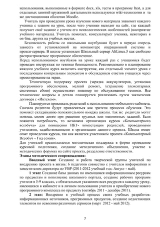 использования, выполненные в формате docx, xls, тесты в программе Itest, а для
отдельных занятий кружковой деятельности используются wiki-технологии и та
же дистанционная оболочки Moodle.
   Учитель при проведении урока изучения нового материала знакомит каждого
ученика с планом на урок, после чего ученики выходят на сайт, где каждый
получает своѐ задание с учетом его психологических особенностей (восприятие
учебного материала). Учитель помогает, консультирует ученика, некоторых в
on-line, других на учебных местах.
   Безопасность работы со школьными ноутбуками будет в первую очередь
зависеть от установленной на компьютере операционной системы и
прокси-сервера. В школе установлен Школьный сервер AltLinux.5 как свободно
распространяемое программное обеспечение.
Перед использованием ноутбуков на уроке каждый раз с учащимися будет
проведен инструктаж по технике безопасности. Рекомендовано в планирование
каждого учебного курса включить инструктаж, как отдельный элемент урока с
последующим контрольным элементом и обсуждением ответов учащихся через
проектирование на экран.
      Техническую поддержку проекта (зарядка аккумуляторов, установка
программного обеспечения, мелкий ремонт, устранение элементарных
системных сбоев) осуществляет инженер по обслуживанию техники. Все
технические вопросы и детали планируется реализовать путем заключения
договора с «Интехом».
      Планируется привлекать родителей к использованию мобильного кабинета.
Сначала родители будут привлекаться как зрители процесса обучения. Это
поможет складыванию положительного имиджа школы. Так же родители могут
помощь своим детям при решении трудных или непонятных заданий. Если
появится потребность, то возможна организация курсов «Компьютерного
всеобуча» для повышения ИКТ- компетенции родителей, проводимыми
учителями, задействованными в организации данного проекта. Школа имеет
опыт проведения курсов, так как является участником проекта «Компьютерный
Всеобуч – Год семьи».
Для учителей предполагается методическая поддержка в форме проведение
курсовой подготовки, создание методического объединения, участие в
методических форумах на сайте проекта, разделение ответственности.
Этапы методического сопровождения:
      Вводный этап: Создание и работа творческой группы учителей по
внедрению проекта в жизнь: 6 педагогов совместно с учителем информатики и
заместителем директора по УВР (2011-2012 учебный год: Август - май).
      1 этап: Создание базы данных по имеющимся информационным ресурсам
по предметам и пополнение школьного портала, создание рабочих программ
учителя в 5-9 классах, с обязательным указанием всех ресурсов к каждому уроку,
имеющихся в кабинете и в личном пользовании учителя и приобретение нового
программного комплекса по предмету (октябрь 2011 - декабрь 2011).
      2 этап: Внедрение в учебный процесс своих учебных разработок:
информационных источников, программных продуктов, создание недостающих
элементов по освоению различных сервисов (март 2012 - май 2012).



                                      7
 