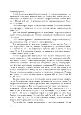 нов пищеварения.
    С этой целью телят первой (контрольной) группы выращивали по тра-
диционной технологии в помещении с регулируемыми параметрами ми-
кроклимата (от рождения до 15–20 дней в профилактории в клетках Эвер-
са, от 20 дней до 6 мес. – в групповых клетках с индивидуальными бокса-
ми для отдыха).
    Молодняк второй и третьей групп выращивали в «холодном» помеще-
нии, температуру воздуха в котором в зимние месяцы поддерживали не
ниже 5–6 °С.
    При этом тёлочек второй группы до 3-месячного возраста содержали
в двух групповых клетках по 5 голов в каждой, затем объединили в одну
групповую.
    Телят третьей группы до 3-месячного возраста содержали в индивиду-
альных клетках, затем переводили в одну групповую.
    При выращивании в «холодном» помещении живая масса в 3-месяч-
ном возрасте была больше у тёлочек, содержавшихся групповых клетках,
и составила 101 кг. У их сверстниц из первой и третьей групп она была
равна 90 кг. В 6-месячном возраста эти показатели составили соответ-
ственно 186 кг и 176 и 172 кг.
    Условия выращивания подопытных телят оказали определённое влия-
ние на поедаемость отдельных видов кормов. При одинаковом потребле-
нии молока – по 600 л за молочный период (согласно схеме его выпойки,
принятой в хозяйстве) – поедаемость силоса была больше при выращива-
нии тёлочек в капитальном помещении и составила 540 кг, сена и концен-
тратов, в том числе жмыха – меньше, чем в «холодном» помещении, и со-
ставила соответственно 166,5; 180 и 30 кг. Поедаемость этих кормов была
больше при выращивании молодняка в «холодном» помещении. Разница
в их пользу составила соответственно по группам 13,4 и 2,6 кг; 15,0 и 9,0
и 2,0 и 1,0 кг.
    На наш взгляд, разница в потреблении сена и концентратов в первом
случае была обусловлена условиями выращивания, во втором – способом
содержания тёлочек в первые три месяца, что и отразилось на развитии
органов пищеварения. Так, если масса желудочно-кишечного тракта с со-
держимым у тёлочек контрольной группы в 3-месячном возрасте соста-
вила 30,5 кг, в том числе желудка – 19,9, кишечника – 10,6, рубца – 15,9
и сычуга – 2,0 кг, то у сверстниц второй и третьей групп их масса была
больше, соответственно на 9,0 и на 2,3 кг, на 8,7 и на 2,1 кг, на 0,3 и на 0,2
кг, на 7,7 и на 2,0 кг и на 0,8 кг. Масса книжки и сетки у подопытного мо-
лодняка достоверных различий не имела.
    Таким образом, условия выращивания и способ содержания тёлочек

102
 